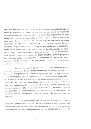 caso Sin embargo, no son la única alternativa constitucional, en
tanto el artículo 42 -como se expresó- no las prevé ni explícita
ni implícitamente, sino que deja en manos del legislador la pre-
visión del mecanismo que mejor asegure aquella participación en
cada caso. De la redacción del artículo 42 se desprende la clara
intención de los constituyentes de 1994 de que consumidores y
usuarios -expresamente en la forma de asociaciones, e implícita-
mente de un modo genérico- participen en la elaboración de cier-
tas disposiciones de alcance general a cargo de la Administra-
ción cuando, como en el caso, al fijar tarifas, puedan proyectar
los efectos sobre los derechos e intereses de aquellos (conf .
doctrina de la disidencia de los jueces Lorenzetti y Zaffaroni
en Fallos: 329:4542).
La participación de los usuarios con carácter previo
a la determinación de la tarifa constituye un factor de previsi-
bilidad, integrati vo del derecho constitucional a una informa-
ción "adecuada y veraz" (artículo 42, Constitución Nacional) y
un elemento de legitimidad para el poder administrador, respon-
sable en el caso de garantizar el derecho a la información
pública, estrechamente vinculado al sistema republicano de go-
bierno (artículo 10, Constitución Nacional) Asimismo, otorga
una garantía de razonabilidad para el usuario y disminuye las
estadísticas de litigación judicial sobre las medidas que se
adoptan.
Ello es consistente con la noción de democracia deli-
berativa, porque los términos de la cooperación que propone son
concebidos como razones que los ciudadanos o sus representantes
responsables se dan recíprocamente en un continuado proceso de
-14-
 