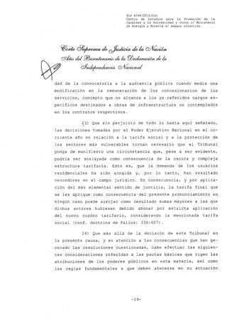 FLP 8399/20l6/cSl
Centro de Estudios .para la Promoción de la
Igualdad y la Solidaridad y otros el Ministerio
de Energía y Minería si amparo colectivo.
cq¡rwte Q1P~ de ~ de la Q/VacWn
. os;t;w cid P/J~ ele la PJ)~ de la
W g1nd~-enaa Q/VacúMzaI
dad de la convocatoria a la audiencia pública cuando media una
modificación en la remuneración de los concesionarios de los
servicios, concepto que no alcanza a los ya referidos cargos es-
pecíficos destinados a obras de infraestructura no contemplados
en los contratos respectivos.
23) Que sin perjuicio de todo lo hasta aquí señalado,
'las decisiones tomadas por el Poder Ejecutivo Nacional en el co-
rriente año en relación a la tarifa social y a la protección de
los sectores más vulnerables tornan necesario que el Tribunal
ponga de manifiesto una circunstancia que, pese a ser evidente,
podría ser soslayada como consecuencia de la oscura y complej a
estructura tarifaria. Esto es, que la demanda de los usuarios
residenciales ha sido acogida y, por lo tanto, han resultado
vencedores en el campo jurídico. En consecuencia, y por aplica-
ción del más elemental sentido de justicia, la tarifa final que
se les aplique como consecuencia del presente pronunciamiento en
ningún caso puede arrojar como resultado sumas mayores a las que
dichos actores hubiesen debido abonar por estricta aplicación
del nuevo cuadro tarifario, considerando la mencionada tarifa
social (conf. doctrina de Fallos: 336:607).
24) Que más allá de la decisión de este Tribunal en
la presente causa, y en atención a las consecuencias que han ge-
nerado las resoluciones cuestionadas, cabe efectuar las siguien-
tes consideraciones referidas a las pautas básicas que rigen las
atribuciones de los poderes públicos en esta materia, así como
las reglas fundamentales a que deben atenerse en su actuación
-19-
 