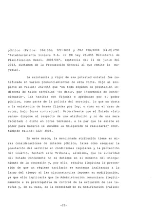 público (Fallos: 184: 306; 322: 3008 y CSJ 280/2008 (44-E) /CS1
"Establecimiento Liniers S.A. c/ EN Ley 26.095 Ministerio de
Planificación Resol. 2008/06", sentencia del 11 de junio del
2013, dictamen de la Procuración General al que remite la ma-
yoría) .
La existencia y vigor de esa potestad estatal fue ra-
tificada en varios pronunciamientos de esta Corte. Dijo al res-
pecto en Fallos: 262:555 que "en todo régimen de prestación in-
directa de tales servicios -es decir, por intermedio de conce-
sionario-, las tarifas son fijadas o aprobadas por el poder
público, como parte de la policía del servicio, lo que no obsta
a la existencia de bases fijadas por ley, o como en el caso de
autos, bajo forma contractual. Naturalmente que el Estado -lato
sensu- dispone al respecto de una atribución y no de una mera
facultad; o dicho en otros términos, a la par que le asiste el
poder para hacerlo le incumbe la obligación de realizarlo" conf.
también Fallos: 322: 3008.
En este marco, la mencionada atribución tiene en mi-
ras consideraciones de interés público, tales como asegurar la
prestación del servicio en condiciones regulares y la protección
del usuario. Destacó este Tribunal, asimismo, que la autoridad
del Estado concedente no se detiene en el momento del otorga-
miento de la concesión y, por ello, resulta ilegítima la preten-
sión de que un régimen tarifario se mantenga inalterado a lo
largo del tiempo si las circunstancias imponen su modificación,
ya que ello implicaría que la Administración renunciara ilegíti-
mamente a su prerrogativa de control de la evolución de las ta-
rifas y, en su caso, de la necesidad de su modificación (Fallos:
-22-
 