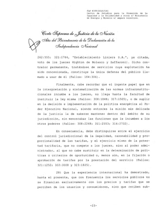 FLP 8399/20l6/CSl
Centro de Estudios ,para la Promoción de la
Igualdad y la Solidaridad y otros el Ministerio
de Energía y Minería si amparo colectivo.
~o4e d7~ ele~ elela Q/VaOOm
~ cdJw del ffiicM~ de, la pj)eelCf/)t(UJW~ de la
~ Qf;uIe¡~ Q#acúmd
,.
262: 555; 321: 1784, "Establecimiento Liniers S.A. fI, ya citada,
voto de los jueces Highton de Nolasco y Zaffaroni). Dicho con-
tralor permanente, tratándose de servicios cuya explotación ha
sido concesionada, constituye la única defensa del público lla-
mado a usar de él (Fallos: 184:306).
Finalmente, cabe recordar que el ingente papel que en
la interpretación y sistematización de las normas infraconstitu-
cionales incumbe a los jueces, no llega" hasta la facultad de
instituir la ley misma (Fallos: 308:1848; 317:1505), o de suplir
en la decisión e implementación de la política energética al Po-
der Ejecuti vo Nacional, siendo entonces la misión más delicada
de la justicia la de saberse mantener dentro del ámbito de su
jurisdicción, sin menoscabar las funciones que le incumben a los
otros poderes (Fallos: 308:2268; 311:2553; 316:2732)
En consecuencia, debe distinguirse entre el ejercicio
del control jurisdiccional de la legalidad, razonabilidad y pro-
porcionalidad de las tarifas, y el ejercicio mismo de la potes-
tad tarifaria, que no compete a los jueces, sino al poder admi-
nistrador, al que no cabe sustituir en la determinación de polí-
ticas o criterios de oportunidad o, menos aún, en la fijación o
aprobación de tarifas por la prestación del servicio (Fallos:
321:1252; 322:3008 y 323:1825).
28) Que la experiencia internacional ha demostrado,
hasta el presente, que con frecuencia los servicios públicos no
se financian exclusivamente con los precios y tarifas que se
perciben de los usuarios y consumidores, sino que reciben sub-
-23-
 