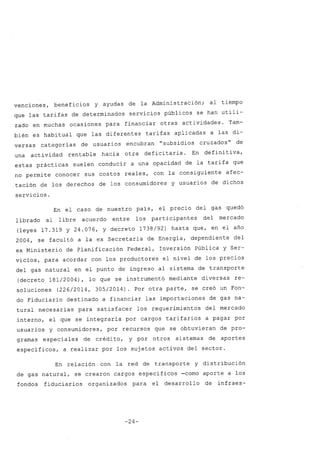 venciones, beneficios y ayudas de la Administración; al tiempo
que las tarifas de determinados servicios públicos se han utili-
zado en muchas ocasiones para financiar otras actividades. Tam-
bién es habitual que las diferentes tarifas aplicadas a las di-
versas categorías de usuarios encubran "subsidios cruzados" de
una actividad rentable hacia otra deficitaria. En defini tiva,
estas prácticas suelen conducir a una opacidad de la tarifa que
no permite conocer sus costos reales, con la consiguiente afec-
tación de los derechos de los consumidores y usuarios de dichos
servicios.
En el caso de nuestro país, el precio del gas quedó
librado al libre acuerdo entre los participantes del mercado
(leyes 17.319 y 24.076, Y decreto 1738/92) hasta que, en el año
2004, se facultó a la ex Secretaría de Energía, dependiente del
ex Ministerio de Planificación Federal, Inversión Pública y Ser-
vicios, para acordar con los productores el nivel de los precios
del gas natural en el punto de ingreso al sistema de transporte
(decreto 181/2004), lo que se instrumentó mediante diversas re-
soluciones (226/2014, 305/2014). Por otra parte, se creó un Fon-
do Fiduciario destinado a financiar las importaciones de gas na-
tural necesarias para satisfacer los requerimientos del mercado
interno, el que se integraría por cargos tarifarios a pagar por
usuarios y consumidores, por recursos que se obtuvieran de pro-
gramas especiales de crédito, y por otros sistemas de aportes
específicos, a realizar por los sujetos activos del sector.
En relación con la red de transporte y distribución
de gas natural, se crearon cargos específicos -como aporte a los
fondos fiduciarios organizados para el desarrollo de infraes-
-24-
 