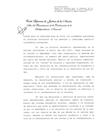 FLP 8399/20l6/CSl
Centro de Estudios .para la Promoción de la
Igualdad y la' Solidaridad y otros el Ministerio
de Energia y Mineria si amparo colectivo.
~~ d7~ de ~ de k oAíaoúht
ePI/k; cid PlJW&nIAww/J!ú;- elela PlJeeIcwa~ elela
~ éff~ffJ'Ida wVacúmd
ciales para la comunidad pues en ellos los ciudadanos satisfacen
el contenido sustancial de los derechos y libertades consti tu-
cionalmente protegidos.
31) Que la política energética implementada en el
período considerado (a partir del año 2002), según sostiene en
su informe la demandada, tuvo como consecuencia la pérdida del
autoabastecimiento, el aumento del gasto público, importaciones
por parte del Estado Nacional, déficit de la balanza comercial,
consumo de los "stocksU
de recursos y capacidad disponibles, es-
casez del gas, deterioro de las infraestructuras de transporte y
distribución y falta de inversiones en el desarrollo de sus re-
des.
Mediante las resoluciones aquí examinadas, como se
adelantó, se determinaron precios y tarifas de transición
asegún surge de sus considerandos- a fin de. regularizar el des-
equilibrio fiscal que generaba el mantenimiento del sistema en
dichas condiciones, con el objetivo de subsanar su deterioro y
colaborar en el reordenamiento de la economía.
32) Que las decisiones y objetivos de política econó-
mica implementadas implican un importante cambio de financia-
miento del sistema energético nacional, sumados a la situación
de deterioro que sufre su abastecimiento -conforme a lo informa-
do por la demandada- y a la variación de los precios de la eco-
nomía, con una inercia de más de una década en el sentido des-
cripto, imponen al Estado una especial prudencia y rigor a la
hora de la determinación de las tarifas y de su transparencia, a
-27-
 