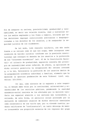fin de asegurar su certeza, previsibilidad, gradualidad y razo-
nabilidad, es decir una relación directa, real y sustancial en-
tre los medios empleados y los fines a cumplir, evitando que ta-
les decisiones impongan restricciones arbitrarias o despropor-
cionadas a los derechos de los usuarios, y de resguardar la se-
guridad jurídica de los ciudadanos.
De tal modo, todo reaj uste tarifario, con más razón
frente a un retraso como el que nos ocupa, debe incorporar como
condición de validez jurídica -conforme con la previsión consti-
tucional que consagra el derecho de los usuarios a la protección
de sus "intereses económicosu
(art. 42 de la Constitución Nacio-
nal)- el criterio de gradualidad, expresión concreta del princi-
pio de razonabilidad antes referido. En efecto, la aplicación de
dicho criterio permitiría la recuperación del retraso invocado
y, a la vez, favorecería la previsión de los usuarios dentro de
la programación económica individual o familiar, elemento que ha
merecido la oportuna ponderación de este Tribunal (conf. arg.
Fallos: 325:2059).
33) Que, como síntesis de lo expuesto a este respec-
to, el Estado debe velar por la continuidad, universalidad y ac-
cesibilidad de los servicios públicos, ponderando la realidad
económico-social concreta de los afectados por la decisión tari-
faria con especial atención a los sectores más vulnerables, y
evitando, de esta forma, el perjuicio social provocado por la
exclusión de numerosos usuarios de dichos servicios esenciales
como consecuencia de una tarifa que, por su elevada cuantía, pu-
diera calificarse de "confiscatoriau
, en tanto detraiga de mane-
ra irrazonable una proporción excesiva de los ingresos del grupo
-28-
 