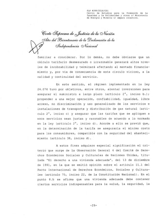 FLP 8399/20l6/CSl
Centro de Estudios .para la Promoción de la
Igualdad y la Solidaridad y otros el Ministerio
de Energia y Minería si amparo colectivo.
familiar a considerar. Por lo demás, no debe obviarse que un
cálculo tarifario desmesurado o irrazonable generará altos nive-
les de incobrabilidad y terminará afectando al mentado financia-
miento y, por via de consecuencia de este circulo vicioso, a la
calidad y continuidad del servicio.
En este sentido, el régimen implementado en la ley
24.076 tuvo por objetivos, entre otros, alentar inversiones para
asegurar el suministro a largo plazo (articulo 2 0, inciso b.);
propender a una mejor operación, confiabilidad, igualdad, libre
acceso, no discriminación y uso generalizado de los servicios e
instalaciones de transporte y distribución de gas natural (arti-
culo 2°, inciso c) y asegurar que las tarifas que se apliquen a
esos servicios sean justas y razonables de acuerdo a lo normado
en la ley (articulo 2°, inciso d). Acorde a ello se previó que,
en la determinación de la tarifa se aseguraria el minimo costo
para los consumidores, compatible con la seguridad del abasteci-
miento (articulo 38, inciso d) .
A estos fines adquiere especial significación el cri-
terio que surge de la Observación General 4 del Comité de Dere-
chos Económicos Sociales y Culturales de Naciones Unidas, titu-
lada "El derecho a una vivienda adecuada", del 13 de diciembre
de 1991, en la que se emitió opinión sobre el articulo 11.1 del
Pacto Internacional de Derechos Económicos, Sociales y Cultura-
les (articulo 75, inciso 22, de la Constitución Nacional). En el
punto 8.b se afirma que una vivienda adecuada debe contener
ciertos servicios indispensables para la salud, la seguridad, l~
-29-
 
