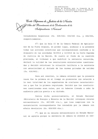 FLP 8399/20l6/CSl
Centro de Estudios para la Promoción de la
Igualdad y la Solidaridad y otros el Ministerio
de Energia y Minería si amparo colectivo.
Consumidores Argentinos (fs. 328/332; 334/345 vta. y 346/350,
respectivamente) .
60) Que la Sala 11 de la Cámara Federal de Apelacio-
nes de La Plata dispuso, en primer lugar, acumular a la presente
todas las acciones colectivas que correspondiesen conforme a lo
dispuesto en las acordadas 32/2014 y 12/2016 de la Corte Suprema
de Justicia de la Nación. En cuanto al fondo de la cuestión
planteada, el tribunal a quo modificó la sentencia recurrida,
declaró la nulidad de las resoluciones ministeriales cuestiona-
das y decidió retrotraer la situación tarifaria a la existente
con anterioridad al dictado de las normas privadas de validez
(fs. 416/445).
Para así resolver, la cámara entendió que la presente
causa fue la primera en el tiempo en promoverse con relación a
la casi totalidad de los expedientes de similares característi-
cas y que fue la primera registrada. Decidió que las resolucio-
nes cuestionadas eran nulas, por no haberse llevado a cabo la
audiencia pública previa a su dictado.
Contra dicho pronunciamiento, el Estado Nacional
(Ministerio de Energía y Minería de la Nación) interpuso recurso
extraordinario (fs. 467/488 vta.), que tras cumplirse con la
sustanciación correspondiente fue concedido por la cámara con
efecto devolutivo (fs. 604/609 vta.).
7°) Que en su recurso extraordinario el Estado Nacio-
nal se agravia porque la sentencia de cámara no atendió al con~
-3-
 