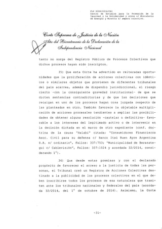 FLP 8399/20l6/CSl
Centro de Estudios, para la Promoción de la
Igualdad y la Solidaridad y otros el Ministerio
de Energia y Mineria si amparo colectivo.
~~ d7~ de ~ de la wVaoWn
~Wcid roicM~ de la PlJec/wr.aoi6n de la
oY~ Q/VaetMwI
tanto no surge del Registro Público de Procesos Colectivos que
dichos procesos hayan sido inscriptos.
35) Que esta Corte ha advertido en reiteradas oportu-
nidades que la proliferación de acciones colectivas con idénti-
cos o similares objetos que provienen de diferentes tribunales
del país acarrea, además de dispendio jurisdiccional, el riesgo
cierto -con la consiguiente gravedad institucional- de que se
dicten sentencias contradictorias y de que las decisiones que
recaigan en uno de los procesos hagan cosa juzgada respecto de
las planteadas en otro. También favorece la objetable multipli-
cación de acciones procesales tendientes a ampliar las posibili-
dades de obtener alguna resolución -cautelar o definitiva- favo-
rable a los intereses del legitimado activo o de intervenir en
la decisión dictada en el marco de otro expediente (conf. doc-
trina de la causa "Halabi" citada; "Consumidores Financieros
Asoc. Civil para su defensa c/ Banco Itaú Buen Ayre Argentina
S.A. s/ ordinario", Fallos: 337:753; "Municipalidad de Berazate-
gui c/ Cablevisión", Fallos: 337:1024 y acordada 32/2014, consi-
derando 10).
36) Que desde estas premisas y con el declarado
propósito de favorecer el acceso a la justicia de todas las per~
sonas, el Tribunal creó un Registro de Acciones Colectivas des-
tinado a la publicidad de los procesos colectivos en el que de-
ben inscribirse todos los procesos de esa naturaleza que trami-
ten ante los tribunales nacionales y federales del país (acorda-
da 32/2014, del 10 de octubre de 2014). Asimismo, la Corte
-31-
 
