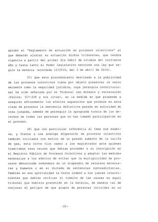 aprobó el "Reglamento de actuación en procesos colectivos" al
que deberán ajustar su actuación dichos tribunales, que tendrá
vigencia a partir del primer día hábil de octubre del corriente
año y hasta tanto el Poder Legislativo sancione una ley que re-
gule la materia (acordada 12/2016, del 5 de abril de 2016).
37) Que este procedimiento destinado a la publicidad
de los procesos colectivos tiene por objeto preservar un valor
eminente como la seguridad jurídica, cuya jerarquía constitucio-
nal ha sido señalada por el Tribunal con énfasis y reiteración
(Fallos: 317:218 y sus citas), en la medida en que propende a
asegurar eficazmente los efectos expansivos que produce en esta
clase de procesos la sentencia definitiva pasada en autoridad de
cosa juzgada, además de perseguir la apropiada tutela de los de-
rechos de todas las personas que no han tomado participación en
el proceso.
38) Que con particular referencia al tema sub exami-
ne, y frente a una análoga dispersión de procesos colectivos
también iniciados con motivo de un pasado aumento de la tarifa
de gas, esta Corte hizo saber a los magistrados ante quienés
tramitaban esas causas que debían proceder a su inscripción en
el Registro Público de Procesos Colectivos y adoptar las medidas
necesarias a los efectos de evitar que la multiplicidad de pro-
cesos denunciada redundara en un dispendio de recursos materia-
les y humanos o en el dictado de sentencias contradictorias.
También en esa oportunidad la Corte ordenó a los jueces intervi-
nientes que debían unificar el trámite de las causas en aquel
tribunal que hubiera prevenido en la materia, de manera tal de
conjurar el peligro de que grupos de personas incluidas en un
-32-
 