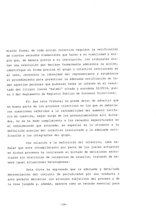 misión formal de toda acción colectiva requiere la verificación
de ciertos recaudos elementales que hacen a su viabilidad y exi-
gió que, de manera previa a su inscripción, los tribunales dic-
ten una resolución que declare formalmente admisible la acción,
identifique en forma precisa el grupo o colectivo involucrado en
el caso, reconozca la idoneidad del representante y establezca
el procedimiento para garantizar la adecuada notificación de to-
das aquellas personas que pudieran tener un interés en el resul-
tado del litigio (causa "Halabi" citada y acordada 32/2014, pun-
to 3 del Reglamento de Registro Público de Procesos Colectivos) .
41) Que este Tribunal no puede dejar de advertir que
en buena parte de los procesos colectivos en los que se debatie-
ron cuestiones referidas a la razonabilidad del aumento tarifa-
rio en cuestión, según surge de los pronunciamientos allí dicta-
dos, no se ha dado cumplimiento a los recaudos especificados en
el considerando que antecede, en especial en lo atinente a la
definición precisa del colectivo involucrado y la adecuada noti-
ficación a los integrantes del grupo.
Con relación a la definición del colectivo, cabe se-
ñalar que este incumplimiento por parte de los jueces actuantes
en dichos procesos ha conllevado al dictado de decisiones secto-
riales sin distinción de categorías de usuarios, tratando de ma-
nera igual situaciones heterogéneas.
Esta Corte ha expresado que la adecuada y detallada
determinación del conj unto de perj udicados por una conducta o
acto permite delimitar los alcances subjetivos del proceso y de
la cosa juzgada y, además, aparece como un recaudo esencial para
-34-
 