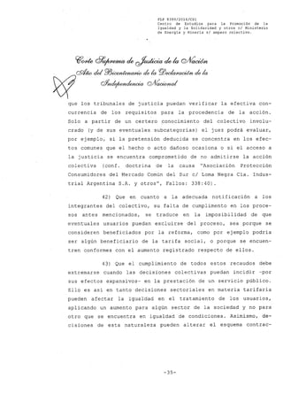 FLP 8399/2016/CSl
Centro de Estudios .para la Promoción de la
Igualdad y la Solidaridad y otros el Ministerio
de Energia y Mineria si amparo colectivo.
~~ df9~ ck ~ ck k Q/fíaoúm
'.' QX!Úw dei P/JÚXYJ~ de la pj)~ de la
)(J of~ QJf{;,a¡"taI' .
que los tribunales de justicia puedan verificar la efectiva con-
currencia de los requisitos para la procedencia de la acción.
Solo a partir de un certero conocimiento del colectivo involu-
crado (y de sus eventuales subcategorías) el juez podrá evaluar,
por ejemplo, si la pretensión deducida se concentra en los efec-
tos comunes que el hecho o acto dañoso ocasiona o si el acceso a
la justicia se encuentra comprometido de no admitirse la acción
colectiva (conf. doctrina de la causa "Asociación Protección
Consumidores del Mercado Común del Sur cl Loma Negra Cía. Indus-
trial Argentina S.A. y otros", Fallos: 338:40).
42) Que en cuanto a la adecuada notificación a los
integrantes del colectivo, su falta de cumplimento en los proce-
sos antes mencionados, se traduce en la imposibilidad de que
eventuales usuarios puedan excluirse del proceso, sea porque se
consideren beneficiados por la reforma, como por ejemplo podría
ser algún beneficiario de la tarifa social, o porque se encuen-
tren conformes con el aumento registrado respecto de ellos.
4~) Que el cumplimiento de todos estos recaudos debe
extremarse cuando las decisiones colectivas puedan incidir -por
sus efectos expansivos- en la prestación de un servicio público.
Ello es así en tanto decisiones sectoriales en materia tarifaria
pueden afectar la igualdad en el tratamiento de los usuarios,
aplicando un aumento para algún sector de la sociedad y no para
otro que se encuentra en igualdad de condiciones. Asimismo, de-
cisiones de esta naturaleza pueden alterar el esquema contrac-
-35-
 