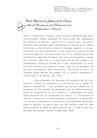 FLP 8399/20l6/CSl
Centro de Estudios. para la Promoción de la
Igualdad y la Solidaridad y otros el Ministerio
de Energía y Minería si amparo colectivo.
mante, convencional Irigoyen, ante ciertas objeciones que otros
convencionales habían expresado en oportunidad del tratamiento
del proyecto en general, sostuvo en el recinto que "...La inter-
pretación que queremos dejar establecida es que ese es el umbral
mínimo que la Constitución exige al Congreso respecto a la par-
ticipación de los consumidores en los órganos de control de los
servicios públicos. La legislación -que es la palabra exacta que
establece el texto del dictamen- que está, naturalmente, a cargo
del Congreso, definirá si la participación que se otorga a los
consumidores estará por encima de lo aquí establecido. La Cons-
titución plantea una cuestión mínima, cual es la exigencia de
que los consumidores sean consul tados. Por encima de ello, el
Congreso podrá decidir de acuerdo con su propia competencia ..."
(sesión del 17 de agosto, pág. 4352)
Esta propuesta fue objetada inicialmente, por el Con-
vencional Viyerio al propiciar la eliminación en el texto del
término "consul tiva", "...por entender que de esta manera no se
establece un nivel mínimo de discusión sino que reduce absoluta-
mente la intervención de los usuarios y consumidores en cual-
quier decisión de los organismos de control [...] Eliminando el
término 'consultiva' y estableciendo y previendo la participa-
ción de los consumidores y usuarios en los organismos de control
quedaría abierta la puerta para que sea ma teria legal de cada
administración el grado de participación que se dará en esos or-
ganismos de control" (sesión citada, pág. 4352).
-41-
 
