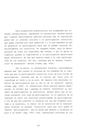Esta proposición modificatoria fue acompañada por di-
versos convencionales, expresando la convencional Sánchez García
que "...parece absol utamente equívoco plantear que la legislación
podrá dar un carácter distinto a la participación consultiva,
que queda limi tado por estél redacción [...] lo que queremos es que
se garantice la participación para que se puedan resol ver fe-
hacientemente los conflictos. No tengamos miedo, ante la desre-
gulación de todos los organismos del Estado, a que la gente se
organice, porque la organización y la participación garantizará
mayor eficiencia. No hay que tenerle miedo a la real participa-
ción de los usuarios. Por eso, sostengo que el término 'consul-
tiva' es cercenan te" (sesión citada, pág. 4355).
Por su parte, la convencional Dressino, concordemente
expresó que "Aun cuando la voluntad de los miembros de la comi-
sión sea que la participación consultiva sirva de piso mínimo de
participación, sostengo que de la lectura del texto ella se
transforma en techo y no en piso. No imagino otro mecanismo in-
ferior de participación que no sea el de la consulta" (sesión
citada, pág. 4356). El convencional Serra precisó pareja obser-
vación, al afirmar que "...agregar el término 'consultiva / al con-
cepto de participación es restrictivo. Quiere decir que se ex-
cluye cualquier otro tipo de participación. Si el espíritu de la
comisión es abrir las distintas posibilidades de participación,
a fin de que esa cuestión lo resuelva una ley del Congreso ajus-
tada a la coyuntura, lo lógico -en el raciocinio de la comisión-
sería eliminar -la palabra 'consul tiva' para que sólo quede el
término 'participación', que es mucho más general y establece un
piso y un techo" (pág. 4357; conf. expresiones concordes de los
-42-
 
