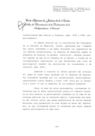 FLP 8399/20l6/CSl
Centro de Estudios .para la Promoción de la
Igualdad y la Solidaridad y otros el Ministerio
de Energia y Mineria si amparo colectivo.
convencionales May Zubiría y Figueroa, págs. 4359 Y 4360, res-
pectivamente) .
El debate concluyó con la intervención del Presidente
de la Comisión de Redacción, Corach, expresando que "".después
del cuarto intermedio y de haber escuchado las sugerencias de
los señores convencionales, la Comisión de Redacción acepta la
propuesta de eliminar la palabra 'consultiva', dejando constan-
cia expresa de que es el Congreso de la Nación, a través de la
correspondiente legislación, el que determinará qué nivel de
participación tendrán las asociaciones de consumidores y de
usuarios" (pág. 4361).
Sometido a votación el tercer párrafo del artículo
42, según el nuevo texto aprobado por el despacho de mayoría,
fue finalmente aprobado por los convencionales constituyentes,
registrándose ciento sesenta y nueve (169) votos por la afirma-
tiva y siete (7) por la negativa, de los miembros presentes.
Sobre la base de estos antecedentes, corresponde in-
terpretar que el texto constitucional puesto en vigencia recono-
ce en esta materia la participación ciudadana en la toma de de-
cisiones públicas con un contenido amplio, traduciendo una face-
ta del control social que puede manifestarse de varias maneras
distintas cuya ponderación ha sido dejada en manos del legisla-
dor, al que corresponde prever el mecanismo que mej or asegure
aquella participación en cada caso.
-43-
 