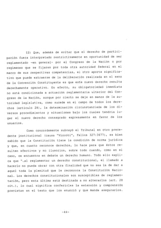 12) Que, además de evitar que el derecho de partici-
pación fuera interpretado restrictivamente en oportunidad de ser
reglamentado -en general- por el Congreso de la Nación o por
regímenes que se fijaren por toda otra autoridad federal en el
marco de sus respectivas competencias, el otro aporte significa-
tivo que puede extraerse de la deliberación realizada en el seno
de la Convención Constituyente es que este nuevo derecho resulta
derechamente operativo. En efecto, su obligatoriedad inmediata
no está condicionada a actuación reglamentaria ulterior del Con-
greso de la Nación, aunque por cierto se deje en manos de la au-
toridad legislativa, como sucede en el campo de todos los dere-
chos (artículo 28), la determinación circunstanciada de los di-
versos procedimientos y situaciones bajo los cuales tendría lu-
gar el nuevo derecho consagrado expresamente en favor de los
usuarios.
Como concordemente subrayó el Tribunal en otro prece-
dente ~nstitucional (causa "Vizzoti", Fallos 327: 3677), es bien
sabido que la Constitución tiene la condición de norma jurídica
y que, en cuanto reconoce derechos, lo hace para que éstos re-
sulten efectivos y no ilusorios, sobre todo cuando, como en el
caso, se encuentra en debate un derecho humano. Todo ello expli-
ca que "...al reglamentar un derecho constitucional, el llamado a
hacerlo no pueda obrar con otra finalidad que no sea la de dar a
aquel toda la plenitud que le reconozca la Constitución Nacio-
nal. Los derechos constitucionales son susceptibles de reglamen-
tación, pero esta última está destinada a no alterarlos (art. 28
cit.), lo cual significa conferirles la extensión y comprensión
previstas en el texto que los enunció y que manda asegurarlos.
-44-
 