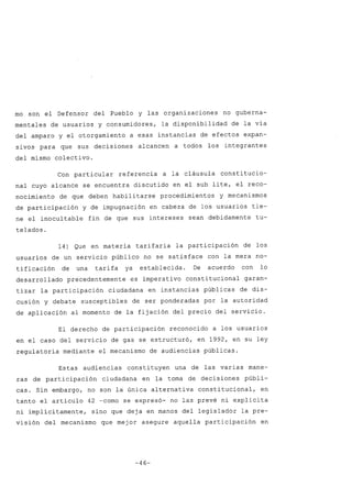 mo son el Defensor del Pueblo y las organizaciones no guberna-
mentales de usuarios y consumidores, la disponibilidad de la vía
del amparo y el otorgamiento a esas instancias de efectos expan-
sivos para que sus decisiones alcancen a todos los integrantes
del mismo colectivo.
Con particular referencia a la cláusula constitucio-
nal cuyo alcance se encuentra discutido en el sub lite, el reco-
nocimiento de que deben habilitarse procedimientos y mecanismos
de participación y de impugnación en cabeza de los usuarios tie-
ne el inocultable fin de que sus intereses sean debidamente tu-
telados.
14) Que en materia tarifaria la participación de los
usuarios de un servicio público no se satisface con la mera no-
tificación de una tarifa ya establecida. De acuerdo con lo
desarrollado precedentemente es imperativo constitucional garan-
tizar la participación ciudadana en instancias públicas de dis-
cusión y debate susceptibles de ser ponderadas por la autoridad
de aplicación al momento de la fijación del precio del servicio.
El derecho de participación reconocido a los usuarios
en el caso del servicio dé gas se estructuró, en 1992, en su ley
regulatoria mediante el mecanismo de audiencias públicas.
Estas audiencias constituyen una de las varias mane-
ras de participación ciudadana en la toma de decisiones públi-
cas. Sin embargo, no son la única alternativa constitucional, en
tanto el artículo 42 -como se expresó- no las prevé ni explícita
ni implícitamente, sino que deja en manos del legislador la pre-
visión del mecanismo que mejor asegure aquella participación en
-46-
 