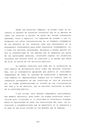 Desde una prelación temporal, en primer lugar se en-
cuentra un derecho de contenido sustancial que es el derecho de
todos los usuarios a recibir de parte del Estado información
adecuada, veraz e imparcial. La capacidad de acceder a una in-
formación con estas características es un elemento fundamental
de los derechos de los usuarios, pues ese conocimiento es un
presupuesto insoslayable para poder expresarse fundadamente, oír
a todos los sectores interesados, deliberar y formar opinión so-
bre la razonabilidad de las medidas que se adoptaren por parte
de las autoridades públicas, intentando superar las asimetrías
naturales que existen entre un individuo y el Estado que habrá
de fijar la tarifa de los servicios públicos.
La segunda condición está dada por la celebración de
este espacio de deliberación entre todos los sectores interesa-
dos, con un ordenamiento apropiado que permita el intercambio
responsable de ideas en igualdad de condiciones y mantenga en
todo momento el imprescindible respeto por el disenso, bajo el
connatural presupuesto de que constituye un foro de discusión
por un tiempo predeterminado en función de las circunstancias
del caso y no de decisión, que se mantiene inalterada en manos
de la autoridad pública.
y por último, este derecho compromete, precisamente,
ese momento decisorio, pues todas las etapas anteriores consti-
tuirían puro ritualismo si la autoridad no considerara fundada-
mente en oportunidad de tomar las resoluciones del caso, las si-
tuaciones y argumentaciones que se expusieron en la audiencia y
el modo en que ellas inciden en las medidas que se adoptan.
-48-
 