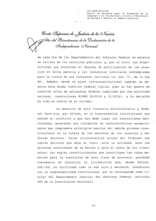 FLP 8399/2016/CSl
Centro de Estudios, para la Promoción de la
Igualdad y la Solidaridad y otros el Ministerio
de Energia y Mineria si amparo colectivo.
~~ Q99~ de ~ de la Q/VacWn
me- cid Pl3~ de la pj)~ de la
Q%uie¡wndencia GlVaoúMl/al
de cada uno de los Departamentos del Gobierno Federal en materia
de tarifas de los servicios públicos; y, por el otro, las dispo-
siciones que reconocen el de~echo de participación de los usua-
rios en dicha materia y las instancias judiciales contempladas
para la tutela de sus intereses (artículo 14, inc. 3°, de la ley
48). Además, desde un plano infraconstitucional también se ob-
serva esta misma cuestión federal típica, pues se han puesto en
cuestión actos de naturaleza federal cumplidos por una autoridad
nacional (resoluciones MINEM 28/2016 y 31/2016), y la decisión
ha sido en contra de su validez.
La apertura de esta instancia extraordinaria y fede-
ral hace pie, por último, en la trascendencia institucional que
exhibe el conflicto a que han dado lugar las resoluciones men-
cionadas, generando una litigación de caiacterísticas excepcio-
nales que compromete principios básicos del debido proceso cons-
titucional en la tutela de los derechos de los usuarios y del
Estado Nacional. Estas circunstancias exigen del Tribunal una
rápida decisión que dej e en claro -ante la sociedad, ante las
diversas autoridades de la Nación y ante el resto de los tribu-
nales- las reglas constitucionales que constituyen las vigas ma-
estras para la resolución de esta clase de procesos, poniendo
nuevamente en ejercicio la jurisdicción que, desde Fallos:
248: 189, ha calificado como la más alta y eminente, connatural
con la responsabilidad institucional que le corresponde como ti-
tular del Departamento Judicial del Gobierno Federal (artículo
108 de la Constitución Nacional) .
-5-
 