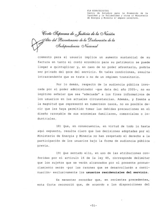 FLP 8399/2016/CSl
Centro de Estudios .para la Promoción de la
Igualdad y la Solidaridad y otros el Ministerio
de Energía y Minería si amparo colectivo.
w~ 8~ de ~ de la Q/fía<0fn
~-ño.de/ Pl3~ de la PlJ~~ de la
o ~¿/~wia C2A~ud
.
cremento para el usuario implica un aumento sustancial de su
factura en tanto el costo económico para su patrimonio se puede
llegar a quintuplicar y, en caso de no poder afrontarlo, podría
ser privado del goce del servicio. En tales condiciones, resulta-
intrascendente que se trate o no de un régimen transitorio.
Por lo demás, respecto de la audiencia pública invo-
cada por el poder administrador -que data del año 2005-, no es
legí timo señalar que sea "adecuada" a los" fines informativos de
los usuarios en las actuales circunstancias. Además, y frente a
la magnitud que representó en numerosos casos, no es posible de-
~ir que les haya permitido tomar las debidas precauciones en el
diseño razonable de sus economías familiares, comerciales o in-
dustriales.
18) Que, en consecuencia, en virtud de todo lo hasta
aquí expuesto, resulta claro que las decisiones adoptadas por el
Ministerio de Energía y Minería no han respetado el derecho a la
participación de los usuarios bajo la forma de audiencia pública
previa.
19) Que sentado ello, en uso de las atribuciones con-
feridas por el artículo 16 de la ley 48, corresponde delimitar
que los sujetos que se verán alcanzados por el presente pronun-
ciamiento serán -por las razones que se desarrollarán a conti-
nuación-exclusivamente los usuarios residenciales del servicio.
Es menester recordar que, en recientes precedentes,
esta Corte reconoció que, de acuerdo a las disposiciones del
-51-
 