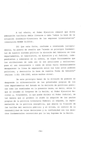 A tal efecto, el Poder Ejecuti vo remarcó que dicha
adecuación tarifaria debia llevarse a cabo "sobre la base de la
situación económico-financiera de las empresas Licenciatarias"
(resolución MINEM 31/2016) .
26) Que esta Corte, conforme a inveterada jurispru-
dencia, ha puesto de resalto que "siendo un principio fundamen-
tal de nuestro sistema politico la división del Gobierno en tres
departamentos, el Legislativo, el Ejecutivo y el Judicial, inde-
pendientes y soberanos en su esfera, se sigue forzosamente que
las atribuciones de cada uno le son peculiares y exclusivas;
pues el uso concurrente o común de ellas haria necesariamente
desaparecer la linea de separación entre los tres altos poderes
poli ticos, y destruiria la base de nuestra forma de Gobierno"
(Fallos: 1:32; 338:1060, entre muchos otros).
De este principio basal de la división de poderes se
desprende la diferenciación de las potestades propias de los
tres departamentos del Estado en la decisión de politicas públi-
cas como las examinadas en la presente causa, es decir, entre lo
que le incumbe al Congreso de la Nación, al Poder Ejecutivo Na-
cional y, finalmente, lo que puede dirimir el ?oder Judicial, de
tal manera que al primero le atañe la adopción de las pautas
propias de la politica tributaria federal; al segundo, la imple-
mentación de la politica energética, que abarca la fijación de
las tarifas del servicio público; y al último, el control de la
razonabilidad de tales decisiones y su conformidad con los dere-
chos fundamentales reconocidos por la Ley Suprema de la Nación.
-56-
 