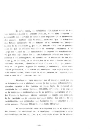 En este marco, la mencionada atribución tiene en mi-
ras consideraciones de interés público, tales como asegurar la
prestación del servicio en condiciones regulares y la protección
del usuario. Destacó este Tribunal, asimismo, que la autoridad
del Estado concedente no se detiene en el momento del otorga-
miento de la concesión y, por ello, resulta ilegítima la preten-
sión de que un régimen tarifario se mantenga inalterado a lo
largo del tiempo si las circunstancias imponen su modificación,
ya que ello implicaría que la Administración renunciara ilegíti-
mamente a su prerrogativa de control de la evolución de las ta-
rifas y, en su caso, de la necesidad de su modificación (Fallos:
262:555; 321:1784, "Establecimiento Liniers S.A.", ya citada,
voto de los jueces Highton de Nolasco y Zaffaroni). Dicho con-
tralor permanente, tratándose de servicios cuya explotación ha
sido concesionada, constituye la única defensa del público lla-
mado a usar de él (Fallos: 184:306).
Finalmente, cabe recordar que el ingente papel que en
la interpretación y sistematización de las normas infraconstitu-
cionales incumbe a los jueces, no llega hasta la facultad de
instituir la ley misma (Fallos: 308:1848; 317:1505), o de suplir
en la decisión e implementación de la política energética al Po-
der Ejecutivo Nacional, siendo entonces la misión más delicada
de la justicia la de saberse mantener dentro del ámbito de su
jurisdicción, sin menoscabar las funciones que le incumben a los
otros poderes (Fallos: 308:2268; 311:2553; 316:2732)
En consecuencia, debe distinguirse entre el ejercicio
del control jurisdiccional de la legalidad, razonabilidad y pro-
porcionalidad de las tarifas, y el ejercicio mismo de la potes-
-58-
 