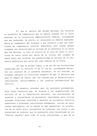 9O) Que el agravio del Estado Nacional con relación
al conflicto de competencia que se habría trabado con el fuero
nacional en lo contencioso administrativo federal, corresponde
que sea rechazado. En efecto, el recurrente no rebatió adecuada-
mente el fundamento del tribunal a quo relativo a que las cues-
tiones de competencia resultan admisibles solo cuando quedan
trabadas con anterioridad al dictado de la sentencia en la causa
que las motivan, lo cual no ocurrió en el caso en tanto la soli-
citud de estos autos por parte de la titular del juzgado de
aquel fuero fue recibida con posterioridad al dictado de la sen-
tencia definitiva por parte del juez federal de La Plata.
la) Que en primer lugar, y en uso de las atribuciones
conferidas por el artículo 16 de la ley 48, corresponde delimi-
tar los alcances de la presente sentencia. En tal sentido, el
Tribunal adelanta su conclusión respecto de que la decisión que
aquí se adopta se limita -por las razones que se desarrollarán a
continuación- exclusivamente a los usuarios residenciales del
servicio.
Es menester recordar que, en recientes precedentes,
esta Corte reconoció que, de acuerdo a las disposiciones del
artículo 43 de la Constitución Nacional, las asociaciones de
usuarios y consumidores se encuentran legitimadas para iniciar
acciones colectivas relativas a derechos de incidencia colectiva
referentes a intereses individuales homogéneos, incluso de natu-
raleza patrimonial, en la medida en que demuestren: la existen-
cia de un hecho único susceptible de ocasionar una lesión a una
pluralidad de sujetos; que la pretensión esté concentrada en los
"efectos comunes" para toda la clase involucrada; y que de no
-6-
 