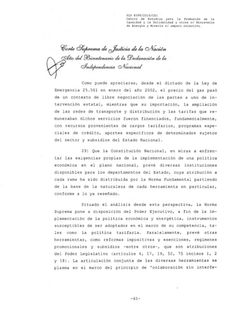 FLP 8399/2016/CS1
Centro de Estudios. para la Promoción de la
Igualdad y la Solidaridad y otros e/ Ministerio
de Energía y Minería s/ amparo colectivo.
Como puede apreciarse, desde el dictado de la Ley de
Emergencia 25.561 en enero del año 2002, el precio del gas pasó
de un contexto de libre negociación de las partes a uno de in-
tervención estatal, mientras que su importación, la ampliación
de las redes de transporte y distribución y las tarifas que re-
muneraban dichos servicios fueron financiados, fundamentalmente,
con recursos provenientes de cargos tarifarios, programas espe-
ciales de crédito, aportes específicos de determinados suj etos
del sector y subsidios del Estado Nacional.
29) Que la Constitución Nacional, en miras a enfren-
tar las exigencias propias de la implementación de una política
económica en el plano nacional, prevé diversas instituciones
disponibles para los departamentos del Estado, cuya atribución a
cada rama ha sido distribuida por la Norma Fundamental partiendo
de la base de la naturaleza de cada herramienta en particular,
conforme a lo ya reseñado.
Situado el análisis desde esta perspectiva, la Norma
Suprema pone a disposición del Poder Ejecutivo, a fin de la im-
plementación de la política económica y energética, instrumentos
susceptibles de ser adoptados en el marco de su competencia, ta-
les como la política tarifaria. Paralelamente, prevé otras
herramientas, como reformas impositivas y exenciones, regímenes
promocionales y subsidios -entre otros-, que son atribuciones
del Poder Legislativo (artículos 4, 17, 19, 52, 75 incisos 1, 2
y 18). La articulación conjunta de las diversas herramientas se
plasma en el marco del principio de "colaboración sin interfe~
-61-
 