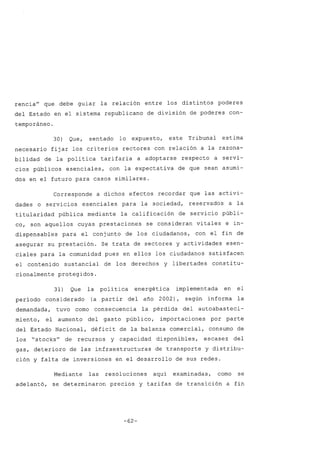 rencia" que debe guiar la relación entre los distintos poderes
del Estado en el sistema republicano de división de poderes con-
temporáneo.
30) Que, sentado lo expuesto, este Tribunal estima
necesario fijar los criterios rectores con relación a la razona-
bilidad de la política tarifaria a adoptarse respecto a servi-
cios públicos esenciales, con la expectativa de que sean asumi-
dos en el futuro para casos similares.
Corresponde a dichos efectos recordar que las activi-
dades o servicios esenciales para la sociedad, reservados a la
titularidad pública mediante la calificación de servicio públi-
co, son aquellos cuyas prestaciones se consideran vitales e in-
dispensables para el conjunto de los ciudadanos, con el fin de
asegurar su prestación. Se trata de sectores y actividades esen-
ciales para la comunidad pues en ellos los ciudadanos satisfacen
el contenido sustancial de los derechos y libertades consti tu-
cionalmente protegidos.
31) Que la política energética implementada en el
período considerado (a partir del año 2002), según informa la
demandada, tuvo como consecuencia la pérdida del autoabasteci-
miento, el aumento del gasto público, importaciones por parte
del Estado Nacional, déficit de la balanza comercial, consumo de
los "stocks" de recursos y capacidad disponibles, escasez del
gas, deterioro de las infraestructuras de transporte y distribu-
ción y falta de inversiones en el desarrollo de sus redes.
Mediante las resoluciones aquí examinadas, como se
adelantó, se determinaron precios y tarifas de transición a fin
-62-
 