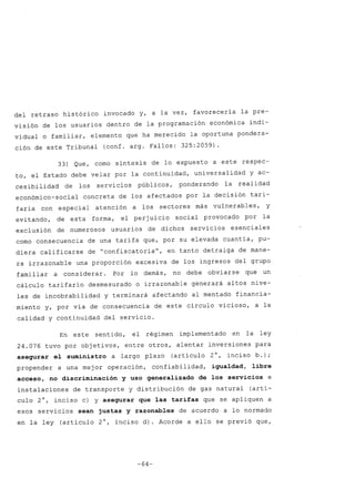 del retraso histórico invocado y, a la vez, favorecería la pre-
visión de los usuarios dentro de la programación económica indi-
vidual o familiar, elemento que ha merecido la oportuna pondera-
ción de este Tribunal (conf. argo Fallos: 325:2059).
33) Que, como síntesis de lo expuesto a este respec-
to, el Estado debe velar por la continuidad, universalidad y ac-
cesibilidad de los servicios públicos, ponderando la realidad
económico-social concreta de los afectados por la decisión tari-
faria con especial atención a los sectores más vulnerables, y
evitando, de esta forma, el perjuicio social provocado por la
exclusión de numerosos usuarios de dichos servicios esenciales
como consecuencia de una tarifa que, por su elevada cuantía, pu-
diera calificarse de "confiscatoria", en tanto detraiga de mane-
ra irrazonable una proporción excesiva de los ingresos del grupo
familiar a considerar. Por lo demás, no debe obviarse que un
cálculo tarifario desmesurado o irrazonable generará altos nive-
les de incobrabilidad y terminará afectando al mentado financia-
miento y, por vía de consecuencia de este círculo vicioso, a la
calidad y continuidad del servicio.
En este sentido, el régimen implementado en la ley
24.076 tuvo por objetivos, entre otros, alentar inversiones para
asegurar el suministro a largo plazo (artículo 2°, inciso b.);
propender a una mejor operación, confiabilidad, igualdad, libre
acceso, no discriminación y uso generalizado de los servicios e
instalaciones de transporte y distribución de gas natural (artí-
culo 2°, inciso c) y asegurar que las tarifas que se apliquen a
esos servicios sean justas y razonables de acuerdo a lo normado
en la ley (artículo 2°, inciso d). Acorde a ello se previó que,
-64-
 