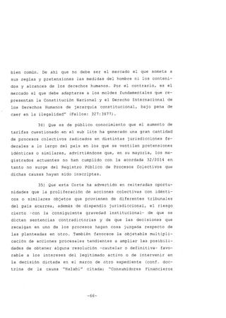 bien común. De ahí que no debe ser el mercado el que someta a
sus reglas y pretensiones las medidas del hombre ni los conteni-
dos y alcances de los derechos humanos. Por el contrario, es el
mercado el que debe adaptarse a los moldes fundamentales que re-
presentan la Constitución Nacional y el Derecho Internacional de
los Derechos Humanos de jerarquía constitucional, baj o pena de
caer en la ilegalidadH
(Fallos: 327:3677).
34) Que es de público conocimiento que el aumento de
tarifas cuestionado en el sub lite ha generado una gran cantidad
de procesos colectivos radicados en distintas jurisdicciones fe-
derales a lo largo del país en los que se ventilan pretensiones
idénticas o similares, advirtiéndose que, en su mayoría, los ma-
gistrados actuantes no han cumplido con la acordada 32/2014 en
tanto no surge del Registro Público de Procesos Colectivos que
dichas causas hayan sido inscriptas.
35) Que esta Corte ha advertido en reiteradas oportu-
nidades que la proliferación de acciones colectivas con idénti-
cos o similares objetos que provienen de diferentes tribunales
del país acarrea, además de dispendio jurisdiccional, el riesgo
cierto -con la consiguiente gravedad institucional- de que se
dicten sentencias contradictorias y de que las decisiones que
recaigan en uno de los procesos hagan cosa juzgada respecto de
las planteadas en otro. También favorece la objetable multipli-
cación de acciones procesales tendientes a ampliar las posibili-
dades de obtener alguna resolución -cautelar o definitiva- favo-
rable a los intereses del legitimado activo o de intervenir en
la decisión dictada en el marco de otro expediente (conf. doc-
trina de la causa "HalabiH
citada; "Consumidores Financieros
-66-
 