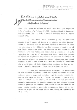 FLP 8399/2016/CSl
Centro de Estudios .para la Promoción de la
Igualdad y la Solidaridad y otros el Ministerio
de Energía y Minería si amparo colectivo.
~~ d7~ de ~ de la Q/VacWn
- del PJJ~ de k PJ)~ de.k
oYn#~wia Q/VadrmaI
Asoc . Civil para su defensa c/ Banco Itaú Buen Ayre Argentina
S.A. s/ ordinario", Fallos: 337:753; "Municipalidad de Berazate-
gui c/ Cablevisión", Fallos: 337:1024 y acordada 32/2014, consi-
derando 1°).
36) Que desde estas premisas y con el declarado
propósito de favorecer el acceso a la justicia de todas las per-
sonas, el Tribunal creó un Registro Público de Procesos Colecti-
vas destinado a la publicidad de los procesos colectivos en el
que deben inscribirse todos los procesos de esa naturaleza que
trami ten ante los tribunales nacionales y federales del país
(acordada 32/2014, del 1° de octubre de 2014). Asimismo, la Cor-
te aprobó el "Reglamento de actuación en procesos colectivos" al
que deberán ajustar su actuación dichos tribunales, que tendrá
vigencia a partir del primer día hábil de octubre del corriente
año y hasta tanto el Poder Legislativo sancione una ley que re-
gule la materia (acordada 12/2016, del 5 de abril de 2016).
37) Que este procedimiento destinado a la publicidad
de los procesos colectivos tiene por objeto preservar un valor
eminente como la seguridad jurídica, cuya jerarquía constitucio-
nal ha sido señalada por el Tribunal con énfasis y reiteración
(Fallos: 317:218 y sus citas), en la medida en que propende a
asegurar eficazmente los efectos expansivos que produce en esta
clase de procesos la sentencia definitiva pasada en autoridad de
cosa juzgada, además de perseguir la apropiada tutela de los de-
rechos de todas las personas que no han tomado participación en
el proceso.
-67-
 