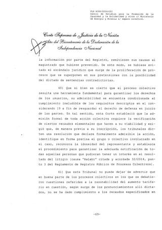 FLP 8399/2016/CSl
Centro de Estudios .para la Promoción de la
Igualdad y la Solidaridad y otros el Ministerio
de Energía y Minería si amparo colectivo.
~cme ~~ ck ~ ck la Q/Vaoúm
~ dei P/J~ elela PlJeeI~d6n elela
oYnde¡~ Q/VacWna/
la información por parte del Registro, remitiesen sus causas al
magistrado que hubiese prevenido. De este modo, se hubiese evi-
tado el escándalo jurídico que surge de la proliferación de pro-
cesos que se superponen en sus pretensiones con la posibilidad
del dictado de sentencias contradictorias.
40) Que si bien es cierto que el proceso colectivo
resulta una herramienta fundamental para garantizar los derechos
de los usuarios, su admisibilidad se encuentra condicionada al
cumplimiento ineludible de los' requisitos descriptos en el con-
siderando 19 a fin de resguardar el derecho de defensa en juicio
de las partes. En tal sentido, esta Corte estableció que la ad-
misión formal de toda acción colectiva requiere la verificación
de ciertos recaudos elementales que hacen a su viabilidad y exi-
gió que, de manera previa a su inscripción, los tribunales dic-
ten una resolución que declare formalmente admisible la acción,
identifique en forma precisa el grupo o colectivo involucrado en
el caso, reconozca la idoneidad del representante y establezca
el procedimiento para garantizar la adecuada notificación de to-
das aquellas personas que pudieran tener un interés en el resul-
tado del litigio (causa "Halabi" citada y acordada 32/2014, pun-
to 3 del Reglamento de Registro Público de Procesos Colectivos).
41) Que este Tribunal no puede dejar de advertir que
en buena parte de los procesos colectivos en los que se debatie-
ron cuestiones referidas a la razonabilidad del aumento tarifa-
rio en cuestión, según surge de los pronunciamientos allí dicta-
dos, no se ha dado cumplimiento a los recaudos especificados en
-69-
 