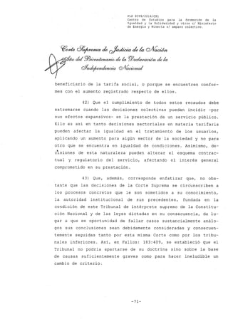 FLP 8399/2016/CSl
Centro de Estudios. para la Promoción de la
Igualdad y la' Solidaridad y otros el Ministerio
de Energía y Minería si amparo colectivo.
~~ c?~ de ~ de la cYVaoWn
,.. del PlJ~ de la f!!ZJ~ de la
C#nde¡wnd/YlWÚb Q/VaoWna/
beneficiario de la tarifa social, o porque se encuentren confor-
mes con el aumento registrado respecto de ellos.
42) Que el cumplimiento de todos estos recaudos debe
extremarse cuando las decisiones colectivas puedan incidir -por
sus efectos expansivos- en la prestación de un servicio público.
Ello es así en tanto decisiones sectoriales en materia tarifaria
pueden afectar la igualdad en el tratamiento de los usuarios,
aplicando un aumento para algún sector de la sociedad y no para
otro que se encuentra en igualdad de condiciones. Asimismo, de-
csiones de esta naturaleza pueden alterar el esquema contrac-
tual y regulatorio del servicio, afectando el interés general
comprometido en su prestación.
43) Que, además, corresponde enfatizar que, no obs-
tante que las decisiones de la Corte Suprema se circunscriben a
los procesos concretos que le son sometidos a su conocimiento,
la autoridad institucional de sus precedentes, fundada en la
condición de este Tribunal de intérprete supremo de la Constitu-
ción Nacional y de las leyes dictadas en su consecuencia, da lu-
gar a que en oportunidad de fallar casos sustancialmente análo-
gos sus conclusiones sean debidamente consideradas y consecuen-
temente seguidas tanto por esta misma Corte como por los tribu~
nales inferiores. Así, en Fallos: 183:409, se estableció que el
Tribunal no podría apartarse de su doctrina sino sobre la base
de causas suficientemente graves como para hacer ineludible un
cambio de criterio.
-71-
 