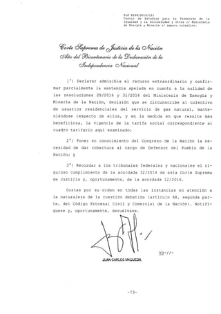 FLP 8399/2016/CSl
Centro de Estudios .para la Promoción de la
Igualdad y la Solidaridad y otros el Ministerio
de Energía y Minería si amparo colectivo.
~~ ~~a!e ~a!ela Q/V~
CS!tfw del Pl3~ de la PlJ~ de la
&ncI~g;1~
l°) Declarar admisible el recurso extraordinario y confir-
mar parcialmente la sentencia apelada en cuanto a la nulidad de
las resoluciones 28/2016 y 31/2016 del Ministerio de Energía y
Minería de la Nación, decisión que se circunscribe al colectivo
de usuarios residenciales del servicio de gas natural, mante-
niéndose respecto de ellos, y en la medida en que resulte más
beneficiosa, la vigencia de la tarifa social correspondiente al
cuadro tarifario aquí examinado;
2°) Poner en conocimiento del Congreso de la Nación la ne-
cesidad de dar cobertura al cargo de Defensor del Pueblo de la
Nación; y
3°) Recordar a los tribunales federales y nacionales el ri-
guroso cumplimiento de la acordada 32/2014 de esta Corte Suprema
de Justicia y, oportunamente, de la acordada 12/2016.
Costas por su orden en todas las instancias en atención a
la naturaleza de la cuestión debatida (artículo 68, segunda par-
te, del Código Procesal Civil y Comercial de la Nación). Notifí-
quese y, oportunamente, devuélvase.
vo-//-
JUAN CARLOS MAQUEDA
-73-
 
