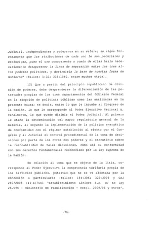 Judicial, independientes y soberanos en su esfera, se sigue for-
zosamente que las atribuciones de cada uno le son peculiares y
exclusivas, pues el uso concurrente o común de ellas haría nece-
sariamente desaparecer la línea de separación entre los tres al-
tos poderes políticos, y destruiría la base de nuestra forma de
Gobierno" (Fallos: 1:32; 338:1060, entre muchos otros).
12) Que a partir del principio republicano de divi-
sión de poderes, debe desprenderse la diferenciación de las po-
testades propias de los tres departamentos del Gobierno Federal
en la adopción de políticas públicas como las analizadas en la
presente causa; es decir, entre lo que le incumbe al Congreso de
la Nación, lo que le corresponde al Poder Ejecutivo Nacional y,
finalmente, lo que puede dirimir el Poder Judicial. Al primero
le atañe la determinación del marco regulatorio general de la
materia, al segundo la implementación de la política energética
de conformidad con el régimen establecido al efecto por el Con-
greso y al Judicial el control procedimental de la toma de deci-
siones por parte de los otros dos poderes y el escrutinio sobre
la razonabilidad de tales decisiones, como así su conformidad
con los derechos fundamentales reconocidos por la Ley Suprema de
la Nación.
En relación al tema que es obj eto de la litis, co-
rresponde al Poder Ejecutivo la competencia tarifaria propia de
los servicios públicos, potestad que no se ve afectada por la
concesión a particulares (Fallos: 184:306; 322:3008 y CSJ
280/2008 (44-E)/CS1 "Establecimiento Liniers S.A. c/ EN Ley
26.095 - Ministerio de Planificación - Resol. 2008/06 y otros",
-76-
 