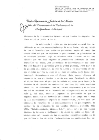 FLP 8399/20l6/CSl
Centro de Estudios .para la Promoción de la
Igualdad y la Solidaridad y otros el Ministerio
de Energía y Minería si amparo colectivo.
~one clr~ de~ dek cYVacWn
- cIe/ 'P/JicMúe/}uJAlto de la PlJ~ de la
oYndrfWluku:ia G!V~
dictamen de la Procuración General al que remite la mayoría, fa-
llada el 11 de junio de 2013).
La existencia y vigor de esa potestad estatal fue ra-
tificada en varios pronunciamientos de esta Corte, sin perjuicio
de las di ferencias que pudieran presentar, según el caso, las
condicione~ en que se concedía a particulares la prestación de
un servicio público. Dij o al respecto este Tribunal en Fallos:
262: 555 que "en todo régimen de prestación indirecta de tales
servicios -es decir, por intermedio de concesionario- las tari-
fas son fijadas o aprobadas por el poder público, como parte de
la policia del servicio, lo que no ob~ta a la existencia de ba-
ses fijadas por ley o, como en el caso de autos, bajo forma con-
tractual. Naturalmente que el Estado -latu sensu- dispone al
respecto de una atribución y no de una mera facul tad; o, dicho
en otros términos, al par que le asiste el poder para hacerlo le
incumbe la obligación de realizarlo" (Fallos: 322:3008, conside-
rando 10). La responsabilidad del Estado concedente y su autori-
dad no se detienen en el momento del otorgamiento de la conce-
sión y, por ello, resulta ilegítima la pretensión de que un
régimen tarifario se mantenga inalterado a lo largo del tiempo
si las circunstancias imponen su modificación, ya que ello im-
plicaría la renuncia de la administración a su prerrogativa de
control de la evolución de las tarifas (Fallos: 262: 555; 321:
1784, "Establecimiento Liniers S.A.", cit., voto de los jueces
Highton de Nolasco y Zaffaroni). Lo dicho no exime al Poder ad-
ministrador del respeto de las exigencias constitucionales en lo
que refiere a los derechos fundamentales, en particular los re-
-77-
 