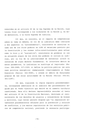 conocidos en el artículo 42 de la Ley Suprema de la Nación, cuya
tutela final corresponde a los tribunales de la Nación y, en mo-
do definitivo, a la Corte Suprema de Justicia.
13) Que, en concreto, en el reparto de competencias
sobre el tema en debate, el rol de la judicatura debe limitarse
a dos aspectos: el "procedimentalU
, consistente en auscultar si
cada uno de los otros poderes se ciñó al mecanismo previsto por
la Constitución y las normas infra-constitucionales para actuar
como lo hizo y el "sustantivoU
, consistente en ponderar si con
su actuación alguno de los otros dos poderes (e incluso el judi-
cial, por la vía de la arbitrariedad de sentencia) alteró el
contenido de algún derecho fundamental. Si interviene dentro de
estos parámetros, la judicatura no sustituye al legislador (Fa-
llos: 308:1848; 317:1505) ni define la política pública (en este
caso política energética) reemplazando ilegítimamente al Poder
Ejecutivo (Fallos: 322: 3008), o invade el ámbito de facultades
propias de las otras autoridades de la Nación (Fallos: 254: 43;
321:1187).
14) Que, siguiendo la lógica expuesta precedentemen-
te, corresponde adentrarse en el análisis del procedimiento se-
guido por el Poder Ejecutivo que derivó en el aumento tarifario
cuestionado. Para ello deviene imprescindible recordar el texto
del artículo 42 de la Constitución Nacional, destinado al reco-
nocimiento de los derechos de usuarios y consumidores de bienes
y servicios, cuyo tercer párrafo dispone que "la legislación es-
tablecerá procedimientos eficaces para la prevención y solución
de conflictos, y los marcos regula torios de los servicios públi-
cos de competencia nacional, previendo la necesaria participa-
-78-
 