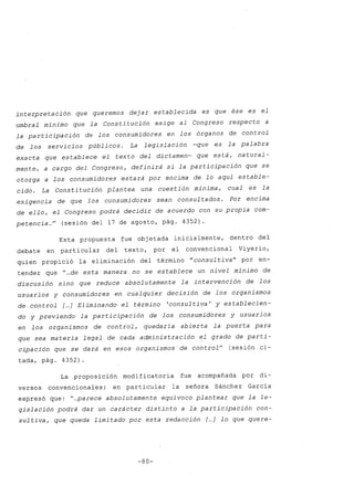 interpretación que queremos dejar establecida es que ése es el
umbral mínimo que la Constitución exige al Congreso respecto a
la participación de los consumidores en los órganos de control
de los servicios públicos. La legislación -que es la palabra
exacta que establece el texto del dictamen- que está, natural-
mente, a cargo del Congreso, definirá si la participación que se
otorga a los consumidores estará por encima de lo aquí estable-
cido. La Consti tución plantea una cuestión mínima, cual es la
exigencia de que los consumidores sean consultados. Por encima
de ello, el Congreso podrá decidir de acuerdo con su propia com-
petencia ..." (sesión del 17 de agosto, pág. 4352).
Esta propuesta fue objetada inicialmente, dentro del
debate en particular del texto, por el convencional Viyerio,
quien propició la eliminación del término "consul ti va" por en-
tender que "...de esta manera no se establece un nivel mínimo de
discusión sino que reduce absolutamente la intervención de los
usuarios y consumidores en cualquier decisión de los organismos
de control [...] Eliminando el término 'consultiva' y establecien-
do y previendo la participación de los consumidores y usuarios
en los organismos de control, quedaría abierta la puerta para
que sea materia legal de cada administración el grado de parti-
cipación que se dará en esos organismos de control" (sesión ci-
tada, pág. 4352)
La proposición modificatoria fue acompañada por di-
versos convencionales; en particular la señora Sánche z García
expresó que: "...parece absolutamente equívoco plantear que la le-
gislación podrá dar un carácter distinto a la participación con-
sul ti va, que queda limitado por esta redacción [...] lo que quere-
-80-
 