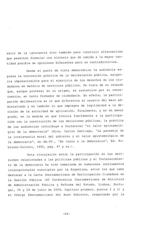salir de la ignorancia sino también para construir alternativas
que permitan formular una síntesis que dé cabida a la mayor can-
tidad posible de opiniones diferentes pero no contradictorias.
Desde el punto de vista democrático la audiencia ex-
presa la concreción práctica de la deliberación pública, exigen-
cia imprescindible para el ejercicio de los derechos de los ciu-
dadanos en materia de servicios públicos. Se trata de un recaudo
que, aunque procesal en su origen, es sustantivo por su conse-
cuencia, en tanto formador de ciudadanía. En efecto, la partici-
pación deliberativa es lo que diferencia al usuario del mero ad-
ministrado y es también lo que impregna de legitimidad a la de-
cisión de la autoridad de aplicación. Finalmente, y no en menor
grado, en la medida en que vincula fuertemente a la participa-
ción con la construcción de las decisiones públicas, la práctica
de las audiencias contribuye a fortalecer "el valor epistemoló-
gico de la democracia" (Nino, Carlos Santiago, "La paradoj a de
la irrelevancia moral del gobierno y el valor epistemológico de
la democracia", en AA. VV., "En torno a la democracia", Ed. Ru-
binzal-Culzoni, 1990, pág. 97 Y ss.).
Esta vinculación entre la participación en las deci-
siones relacionadas a las políticas públicas y el fortalecimien-
to de la democracia ha sido remarcada en numerosos instrumentos
internacionales suscriptos por la Argentina, entre los que cabe
destacar a la Carta Iberoamericana de Participación Ciudadana en
la Gestión Pública (XI Conferencia Iberoamericana de Ministros
de Administración Pública y Reforma del Estado, Lisboa, Portu-
gal, 25 y 26 de junio de 2009, Capítulo primero, puntos 2 y 3) Y
el Código Iberoamericano del Buen Gobierno, respaldado por la
-84-
 