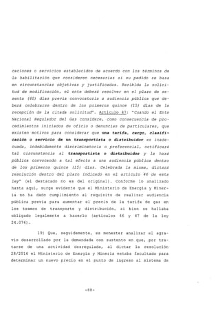 caciones o servicios establecidos de acuerdo con los términos de
la habilitación que consideren necesarias si su pedido se basa
en circunstancias objetivas y justificadas. Recibida la solici-
tud de modificación, el ente deberá resolver en el plazo de se-
senta (60) días previa convocatoria a audiencia pública que de-
berá celebrarse dentro de los primeros quince (15) días de la
recepción de la citada solicitud". Artículo 47: "Cuando el Ente
Nacional Regulador del Gas considere, como consecuencia de pro-
cedimientos iniciados de oficio o denuncias de particulares, que
existen motivos para considerar que una tarifa, cargo, clasifi-
cación o servicio de un transportista o distribuidor es inade-
cuada, indebidamente discriminatoria o preferencial, notificará
tal circunstancia al transportista o distribuidor y la hará
pública convocando a tal efecto a una audiencia pública dentro
de los primeros quince (15) días. Celebrada la misma, dictará
resolución dentro del plazo indicado en el artículo 46 de esta
ley" (el destacado no es del original). Conforme lo analizado
hasta aquí, surge evidente que el Ministerio de Energía y Miner-
ía no ha dado cumplimiento al requisito de realizar audiencia
pública previa para aumentar el precio de la tarifa de gas en
los tramos de transporte y distribución, si bien se hallaba
obligado legalmente a hacerlo (artículos 46 y 47 de la ley
24.076).
19) Que, seguidamente, es menester analizar el agra-
vio desarrollado por la demandada con sustento en que, por tra-
tarse de una actividad desregulada, al dictar la resolución
28/2016 el Ministerio de Energía y Minería estaba facultado para
determinar un nuevo precio en el punto de ingreso al sistema de
-88-
 