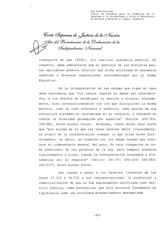FLP 8399/2016/CSl
Centro de Estudios .para la Promoción de la
Igualdad y la Solidaridad y otros el Ministerio
de Energía y Minería sI amparo colectivo.
transporte de gas (PIST), sin realizar audiencia pública. Al
respecto, debe adelantarse que el análisis de las distintas pau-
tas aplicables permite concluir que dicha actividad se encuentra
sometida a diversas regulaciones instrumentadas por el Poder
Ejecutivo.
En la interpretación de las normas que rigen el caso
debe recordarse que "los textos legales no deben ser considera-
dos, a los efectos de establecer su sentido y alcance, aislada-
mente, sino correlacionándolos con los que disciplinan la misma
materia, como un todo coherente y armónico, como partes de una
estructura sistemática considerada en su conjunto, y teniendo en
cuenta la finalidad perseguida por aquellos" (Fallos: 320: 783;
338: 962, entre muchos otros). Asimismo, tiene dicho esta Corte
que "por encima de lo que las leyes parecen decir literalmente,
es propio de la interpretación indagar lo que ellas dicen jurí-
dicamente, es decir, en conexión con las demás normas que inte-
gran el ordenamiento general del país. En esta indagación no ca-
be prescindir de las palabras de la ley, pero tampoco atenerse
rigurosamente a ellas, cuando la interpretación razonable y sis-
temática así lo requiere" (Fallos: 241:97; 244:129; 262:283;
315:2157, entre muchos otros).
Aun cuando a estar a los términos literales de las
leyes 17.319 Y 24.076 Y sus reglamentaciones, la producción y
comercialización de gas no fue expresamente calificada como ser-
vicio público, cabe puntualizar que ello encontró fundamento en
tipificarla como una actividad económicamente desregulada.
-89-
 