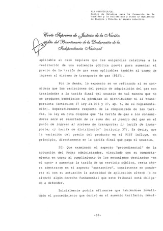 FLP 8399/20l6/CSl
Centro de Estudios .para la Promoción de la
Igualdad y la Solidaridad y otros el Ministerio
de Energía y Minería sI amparo colectivo.
~cme cff~ de ~ de la C2J1íaiWn
- dd P/JÚXYJ~ de la PiJec!anu:wn de la
Q%tc!e/wnr:iMbCia Q/VacWnaA!
aplicable al caso requiere que las exigencias relativas a la
reali zación de una audiencia pública previa para aumentar el
precio de la tarifa de gas sean aplicables también al tramo de
ingreso al sistema de transporte de gas (PIST).
Por lo demás, lo expuesto se ve reforzado si se con-
sidera que las variaciones del precio de adquisición del gas son
trasladadas a la tarifa final del usuario de tal manera que no
se producen beneficios ni pérdidas al distribuidor ni al trans-
portista (artículos 37 ley 24.076 y 37, ap. 5, de su reglamenta-
ción). Específicamente respecto de la composición de las tari-
fas, la ley en cita dispone que "la t~rifa de gas a los consumi-
dores será el resul tado de la suma de: a) precio del gas en el
punto de ingreso al sistema de transporte; b) tarifa de trans-
porte; c) tarifa de distribución" (artículo 37). Es decir, que
la variación del precio del producto en el PIST influye, en
principio, directamente en la tarifa final que paga el usuario.
20) Que examinado el aspecto "procedimental" de la
actuación del Poder administrador, vinculado con su comporta-
miento en torno al cumplimiento de los mecanismos destinados -en
el caso- a aumentar la tarifa de un servicio público, resta aho-
ra adentrarse en el aspecto "sustantivo", consistente en ponde-
rar si con su actuación la autoridad de aplicación alteró (o no
alteró) algún derecho fundamental que este Tribunal está obliga-
do a defender.
Inicialmente podría afirmarse que habiéndose invali-
dado el procedimiento que derivó en el aumento tarifario, resul-
-93-
 