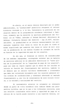 En efecto, en el marco técnico descripto por el poder
administrador, la "gradualidad" permitiría recuperar el retraso
histórico invocado y, a la vez, favorecería la previsión de los
usuarios dentro de su programación económica individual o fami-
liar, elemento que ha merecido la oportuna ponderación del Tri-
bunal (in re "Tobar, Leónidas cl Estado Nacional -Ministerio de
Defensa- Contaduría General del Ejército - Ley 25.453", Fallos:
325:2059) La gradualidad no se vincula necesariamente con por-
centajes (aumentar diez veces el valor de un peso no tiene el
mismo significado que aumentar dos veces el valor de mil) sino
con la ponderación de los montos fijados en concepto de tarifa
en función de la capacidad de pago de los usuarios.
De ahí que, al formular un control de razonabilidad
de las medidas impugnadas, corresponde sostener que en materia
de servicios públicos no es admisible desvincular el "costo glo-
bal de la prestación" de la "capacidad de pago de los usuarios",
pues así como es lógico suponer que el monto de las tarifas se
calcula en función del financiamiento del servicio, también lo
es deducir que un cálculo tarifario desmesurado o irrazonable
que deba ser solventado únicamente por los usuarios generará al-
tos niveles de incobrabilidad y terminará afectando al mentado
financiamiento y, por vía de consecuencia de este círculo vicio-
so, a la calidad y continuidad del servicio.
El razonamiento anterior no solamente es relevante
desde un punto de vista económico sino también desde una pers-
pectiva jurídica, que es la que a los tribunales concierne, pues
una relación irrazonable entre monto y capacidad de pago en el
cálculo de la tarifa puede convertir a una cuestión técnica, re-
-96-
 