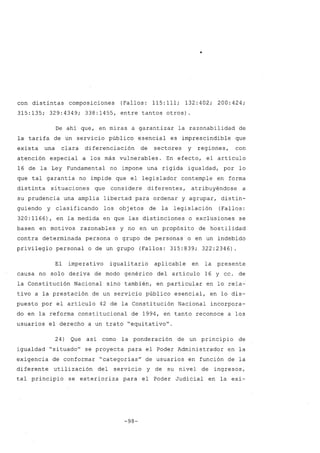 •
con distintas composiciones (Fallos: 115: 111; 132: 402; 200: 424;
315:135; 329:4349; 338:1455, entre tantos otros)
De ahí que, en miras a garantizar la razonabilidad de
la tarifa de un servicio público esencial es imprescindible que
exista una clara diferenciación de sectores y regiones, con
atención especial a los más vulnerables. En efecto, el artículo
16 de la Ley Fundamental no impone una rígida igualdad, por lo
que tal garantía no impide que el legislador contemple en forma
distinta situaciones que considere diferentes, atribuyéndose a
su prudencia una amplia libertad para ordenar y agrupar, distin-
guiendo y clasificando los obj etos de la legislación (Fallos:
320:1166), en la medida en que las distinciones o exclusiones se
basen en motivos razonables y no en un propósito de hostilidad
contra determinada persona o grupo de personas o en un indebido
privilegio personal o de un grupo (Fallos: 315:839; 322:2346).
El imperativo igualitario aplicable en la presente
causa no solo deriva de modo genérico del artículo 16 y cc. de
la Constitución Nacional sino también, en particular en lo rela-
tivo a la prestación de un servicio público esencial, en lo dis-
puesto por el artículo 42 de la Constitución Nacional incorpora-
do en la reforma constitucional de 1994, en tanto reconoce a los
usuarios el derecho a un trato "equitativo".
24) Que así como la ponderación de un principio de
igualdad "situado" se proyecta para el Poder Administrador en la
exigencia de conformar "categorías" de usuarios en función de la
diferente utilización del servicio y de su nivel de ingresos,
tal principio se exterioriza para el Poder Judicial en la exi-
-98-
 