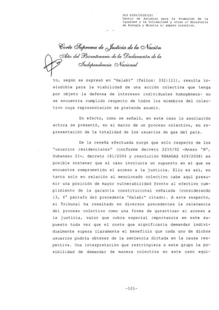 FLP 8399/20l6/CSl
Centro de Estudios para la Promoción de la
Igualdad y la Solidaridad y otros el Ministerio
de Energía y Minería si amparo colectivo.
to, según se expresó en "Halabi" (Fallos: 332: 111), resulta in-
eludible para la viabilidad de una acción colectiva que tenga
por obj eto la defensa de intereses individuales homogéneos- no
se encuentra cumplido respecto de todos los miembros del colec-
tivo cuya representación se pretende asumir.
En efecto, como se señaló, en este caso la asociación
actora se presentó, en el marco de un proceso colectivo, en re-
presentación de la totalidad de los usuarios de gas del pais.
De la reseña efectuada surge que solo respecto de los
"usuarios residenciales" (conforme decreto 2255/92 -Anexo "B",
Subanexo 11-, decreto 181/2004 y resolución ENARGAS 409/2008) es
posible sostener que el caso involucra un supuesto en el que se
encuentre comprometido el acceso a la justicia. Ello es asi, en
tanto solo en relación al mencionado colectivo cabe aqui presu-
mir una posición de mayor vulnerabilidad frente al efectivo cum-
plimiento de la garantia const:itucional señalada (considerando
13, 4° párrafo del precedente "Halabi" citado). A este respecto,
el Tribunal ha resaltado en diversos precedentes la relevancia
del proceso colectivo como una forma de garantizar el acceso a
la justicia, valor que cobra especial importancia en este su-
puesto toda vez que el costo que significaria demandar indivi~
dualmente supera claramente el beneficio que cada uno de dichos
usuarios podria obtener de la sentencia dictada en la causa res-
pectiva. Una interpretación que restringiera a este grupo la po-
sibilidad de demandar de manera colectiva en este caso equi-
-101-
 
