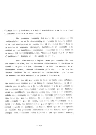 valdría lisa y llanamente a negar efectividad a la tutela cons-
titucional frente a un acto lesivo.
Sin embargo, respecto del resto de los usuarios (no
residenciales) no se ha demostrado, ni resulta de manera eviden-
te de las constancias de autos, que el ejercicio individual de
la acción no aparezca plenamente justificado en atención a la
entidad de las cuestiones planteadas (sentencia de esta Corte en
la causa FMZ 82203891/2012/l/RH1 "Sociedad Rural Río V cl AFIP
si ordinario", dictada el 4 de agosto de 2016).
Esta circunstancia impide tener por corroborada, con
una certeza mínima, que se encuentre comprometida la garantía de
acceso a la justicia que, conforme a la doctrina sentada en el
precedente citado, resulta necesaria para habilitar la vía in-
tentada respecto de los usuarios no residenciales, por lo que
los efectos de esta sentencia no pueden alcanzarlos.
29) Que sin perjuicio de todo lo hasta aquí señalado,
las decisiones tomadas por el Poder Ejecutivo Nacional en el co-
rriente año en relación a la tarifa social y a la protección de
los sectores más vulnerables tornan necesario que el Tribunal
ponga de manifiesto una circunstancia que, pese a ser evidente,
podría ser soslayada en virtud de la compleja estructura tarifa-
ria. Esto es, que la demanda de los usuarios residenciales ha
sido acogida y, por lo tanto, han resultado vencedores en el
campo jurídico. En consecuencia, y por aplicación del más ele-
mental sentido de justicia, la tarifa final que se les aplique
en función del presente pronunciamiento en ningún caso puede
arroj ar como resultado sumas mayores a las que dichos
-102-
actores.
 