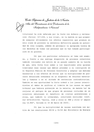 FLP 8399/2016/CSl
Centro de Estudios .para la Promoción de la
Igualdad y la Solidaridad y otros el Ministerio
de Energia y Mineria si amparo colectivo.
~one Q7~ ¿~ ¿la Q/fíaoúm
QQ/4ío del re~/JlÚp de la PlJeoiaAca~ de la
C#nde¡wJtdYJwia Q#~
titucional ha sido señalada por la Corte con énfasis y reitera-
ción (Fallos: 317:218, y sus citas), en la medida en que propen-
de asegurar eficazmente los efectos expansivos que produce en
esta clase de procesos la sentencia definitiva pasada en autori-
dad de cosa juzgada, además de perseguir la apropiada tutela de
los derechos de todas las personas que no han tomado participa-
ción en el proceso.
34) Que con particular referencia al tema sub exami-
ne, y frente a una análoga dispersión de procesos colectivos
también iniciados con motivo de un pasado aumento de la tarifa
de gas, esta Corte hizo saber a los magistrados ante quienes
tramitaban esas causas que debían proceder a su inscripción en
el Registro Público de Procesos Colectivos y adoptar las medidas
necesarias a los efectos de evitar que la multiplicidad de pro-
cesos denunciada redundara en un dispendio de recursos materia-
"les y humanos o en el dictado de sentencias contradictorias.
También en esa oportunidad la Co"rte ordenó a los jueces intervi-
nientes el deber de unificar el trámite de las causas en aquel
tribunal que hubiera prevenido en la materia, de manera tal de
conjurar el peligro de que grupos de personas incluidas en un
colectivo obtuviesen el beneficio de ciertas pretensiones y
otras, que también lo integraban, resultasen excluidas (conf.
CSJ 4878/2014/CSl "García, José y otros el PEN y otros s/ amparo
ley 16.986", fallada ellO de marzo de 2015).
35) Que la multiplicidad de causas suscitada con mo-
tivo de las resoluciones 28/16 y 31/16 del Ministerio de Energía
-105-
 