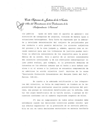 FLP 8399/20l6/CSl
Centro de Estudios para la Promoción de la
Igualdad y la Solidaridad y otros el Ministerio
de Energia y Mineria si amparo colectivo.
Cflrnte G?~ de ~ de la Q/Vaoúfn
QQf4W cid P7Jicen~ ck la rg¡)eda/J<£Wi6n ck la
r#;uI~~ Q/VaoiMw,/
cia pública -pues en este caso el agravio es general-) sin
distinción de categorias de usuarios, tratando de manera igual a
situaciones heterogéneas. Esta Corte ha expresado que la adecua-
da y detallada determinación del conj unto de perj udicados por
una conducta o acto permite delimitar los alcances subj etivos
del proceso y de la cosa juzgada y, además, aparece como un re-
caudo esencial para que los tribunales de justicia puedan veri-
ficar la efectiva concurrencia de los requisitos para la proce-
dencia de la acción. Solo a partir de un certero conocimiento
del colectivo involucrado -y de sus eventuales subcategorias- el
juez podrá evaluar, por ejemplo, si la pretensión deducida se
concentra en los efectos comunes que el hecho o acto dañoso oca-
siona o si el acceso a la justicia se encuentra comprometido de
no admitirse la acción colectiva (conf. doctrina de la causa
"Asociación Protección Consumidores del Mercado Común del Sur",
Fallos: 338:40).
En cuanto a la adecuada notificación a los integran-
tes del colectivo, su falta de cumplimento se traduce en la im-
posibilidad de que eventuales usuarios puedan excluirse del pro-
ceso, sea porque se consideren beneficiados por la reforma, como
tal vez algún b~neficiario de la tarifa social, o porque se en-
cuentren conformes con el aumento registrado respecto de ellos.
37) Que el cumplimiento de todos estos recaudos debe
extremarse cuando las decisiones colectivas puedan incidir -por
sus efectos expansivos- en la prestación de un servicio público.
Ello es asi en tanto decisiones sectoriales en materia tarifaria
-107-
 