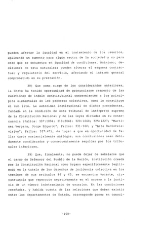 pueden afectar la igualdad en el tratamiento de los usuarios,
aplicando un aumento para algún sector de la sociedad y no para
otro que se encuentra en igualdad de condiciones. Asimismo, de-
cisiones de esta naturaleza pueden alterar el esquema contrac-
tual y regulatorio del servicio, afectando el interés general
comprometido en su prestación.
38) Que como surge de los considerandos anteriores,
la Corte ha tenido oportunidad de pronunciarse respecto de las
cuestiones de índole constitucional concernientes a los princi-
pios elementales de los procesos colectivos, como lo constituye
el sub lite. La autoridad institucional de dichos precedentes,
fundada en la condición de este Tribunal de intérprete supremo
de la Constitución Nacional y de las leyes dictadas en su conse-
cuencia (Fallos: 307:1094; 319:2061; 320:1660; 325:1227; "Martí-
nez Vergara, Jorge Edgardo", Fallos: 331:162; y "Arte Radiotele-
visivo", Fallos: 337:47), da lugar a que en oportunidad de fa-
llar casos sustancialmente análogos, sus conclusiones sean debi-
damente consideradas y consecuentemente seguidas por los tribu-
nales inferiores.
39) Que, finalmente, no puede dejar de señalarse que
el cargo de Defensor del Pueblo de la Nación, institución creada
por la Constitución Nacional como órgano específicamente legiti-
mado en la tutela de los derechos de incidencia colectiva en los
términos de sus artículos 86 Y 43, se encuentra vacante, cir-
cunstancia que repercute negativamente en el acceso a la justi-
cia de un número indeterminado de usuarios. En las condiciones
reseñadas, y habida cuenta de las relaciones que deben existir
entre los departamentos de Estado, corresponde poner en conoci-
-108-
 