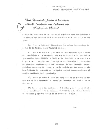 FLP 8399/20l6/CSl
Centro de Estudios .para la Promoción de la
Igualdad y la Solidaridad y otros el Ministerio
de Energía y Mínería si amparo colectivo.
?f~ 8~ de ~ de la Q/Vacúm
cRÚw del Pl3~ de la Pl5~ de la
oYndejwnde/}wúp QJV~
miento del Congreso de la Nación lo expuesto para que proceda a
,su designación de acuerdo a lo establecido en el artículo 86 ci-
tado.
Por ello, y habiendo dictaminado la sefiora Procuradora Ge-
neral de la Nación, este Tribunal decide:
10) Declarar admisible el recurso extraordinario y confir-
mar parcialmente la sentencia apelada en cuanto a la nulidad de
las resoluciones 28/2016 y 31/2016 del Ministerio de Energía y
Minería de la Nación, decisión que se circunscribe al colectivo
de usuarios residenciales del servicio de gas natural, mante-
niéndose respecto de ellos, y en la medida en que resulte más
beneficiosa, la vigencia de la tarifa social correspondiente al
cuadro tarifario aquí examinado;
2°) Poner en conocimiento del Congreso de la Nación la ne-
cesidad de dar cobertura al cargo de Defensor del Pueblo de la
Nación; y
3°) Recordar a los tribunales federales y nacionales al ri-
guroso cumplimiento de la acordada 32/2014 de esta Corte Suprema
de Justicia y oportunamente de la acordada 12/2016.
-//-
-109-
 