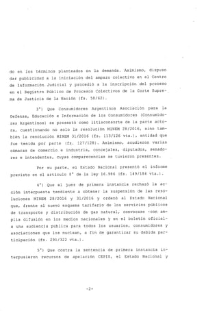 do en los términos planteados en la demanda. Asimismo, dispuso
dar publicidad a la iniciación del amparo colectivo en el Centro
de Información Judicial y procedió a la inscripción del proceso
en el Registro Público de Procesos Colectivos de la Corte Supre-.
ma de Justicia de la Nación (fs. 58/62).
30) Que Consumidores Argentinos Asociación para la
Defensa, Educación e Información de los Consumidores (Consumido-
res Argentinos) se presentó como litisconsorte de la parte acto-
ra, cuestionando no solo la resolución MINEM 28/2016, sino tam-
bién la resolución MINEM 31/2016 (fs. 113/126 vta.), entidad que
fue tenida por parte (fs. 127/128). Asimismo, acudieron varias
cámaras de comercio e industria, concejales, diputados, senado-
res e intendentes, cuyas comparecencias se tuvieron presentes.
Por su parte, el Estado Nacional presentó el informe
previsto en el artículo 8° de la ley 16.986 (fs. 149/184 vta.).
40) Que el juez de primera instancia rechazó la ac-
ción interpuesta tendiente a obtener la suspensión de las reso-
luciones MINEM 28/2016 y 31/2016 y ordenó al Estado Nacional
que, frente al nueVo esquema tarifario de los servicios públicos
de transporte y distribución de gas natural, convocase -con am-
plia difusión en los medios nacionales y en .el boletín oficial-
a una audiencia pública para todos los usuarios, consumidores y
asociaciones que los nuclean, a fin de garantizar su debida par-
ticipación (fs. 291/322 vta.)
5°) Que contra la sentencia de primera instancia in-
terpusieron recursos de apelación CEPIS, el Estado Nacional y
-2-
 