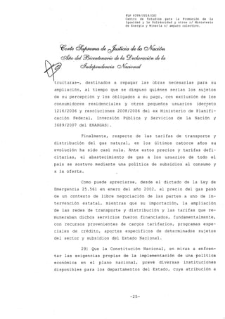 FLP 8399/20l6/CSl
Centro de Estudios. para la Promoción de la
Igualdad y la Solidaridad y otros el Ministerio
de Energía y Minería si amparo colectivo.
~rYde G?~ de ~ de la cvV~
QQÍ¡w del P/J~ elela PlJeeIwFa~ elela
~ rfnrfp~ GVVo,c«muL'
tructuras-, destinados a repagar las obras necesarias para su
ampliación, al tiempo que se dispuso quiénes serían los sujetos
de su percepción y los obligados a su pago, con exclusión de los
consumidores residenciales y otros pequeños usuarios (dec;reto
1216/2006 y resoluciones 2008/2006 del ex Ministerio de Planifi-
cación Federal, Inversión Pública y Servicios de la Nación y
3689/2007 del ENARGAS)
Finalmente, respecto de las tarifas de transporte y
distribución del gas natural, en los últimos catorce años su
evolución ha sido casi nula. Ante estos precios y tarifas defi-
citarias, el abastecimiento de gas él. los usuarios de todo el
país se sostuvo mediante una política de subsidios al consumo y
a la oferta.
Como puede apreciarse, desde el dictado de la Ley de
Emergencia 25.561 en enero del año 2002, el precio del gas pasó
de un contexto de libre negociación de las partes a uno de in-
tervención estatal, mientras que su importación, la ampliación
de las redes de transporte y distribución y las tarifas que re-
muneraban dichos servicios fueron financiados, fundamentalmente,
con recursos provenientes de cargos tarifarios, programas espe-
ciales de crédito, aportes específicos de determinados sujetos
del sector y subsidios del Estado Nacional.
29) Que la Constitución Nacional, en miras a enfren-
tar las exigencias propias de la implementación de una política
económica en el plano nacional, prevé diversas instituciones
disponibles para los departamentos del Estado, cuya atribución a
-25-
 